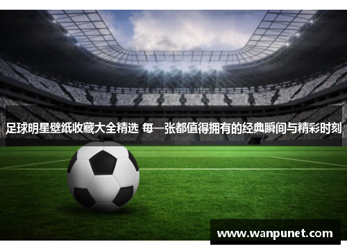 足球明星壁纸收藏大全精选 每一张都值得拥有的经典瞬间与精彩时刻