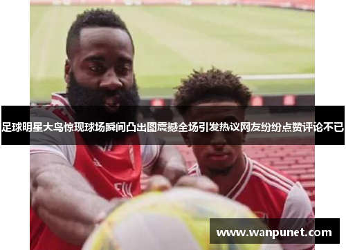 足球明星大鸟惊现球场瞬间凸出图震撼全场引发热议网友纷纷点赞评论不已