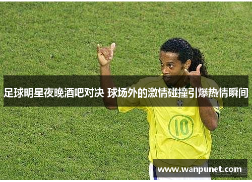 足球明星夜晚酒吧对决 球场外的激情碰撞引爆热情瞬间