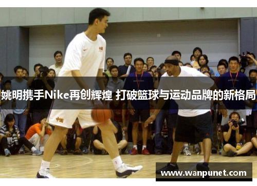 姚明携手Nike再创辉煌 打破篮球与运动品牌的新格局
