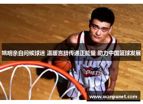姚明亲自问候球迷 温暖言辞传递正能量 助力中国篮球发展