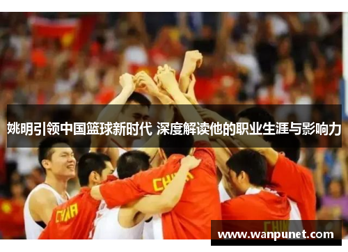 姚明引领中国篮球新时代 深度解读他的职业生涯与影响力