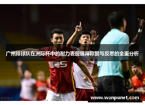 广州排球队在洲际杯中的耐力表现值得称赞与反思的全面分析