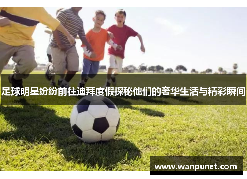 足球明星纷纷前往迪拜度假探秘他们的奢华生活与精彩瞬间