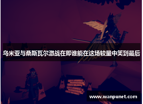 乌米亚与桑斯瓦尔激战在即谁能在这场较量中笑到最后