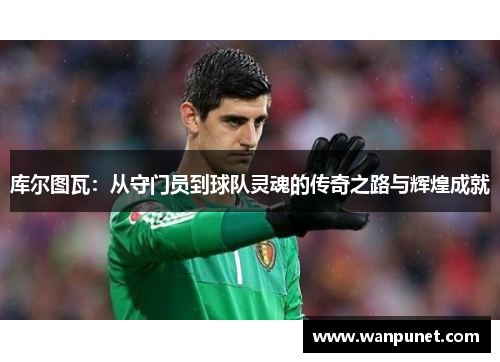 库尔图瓦：从守门员到球队灵魂的传奇之路与辉煌成就