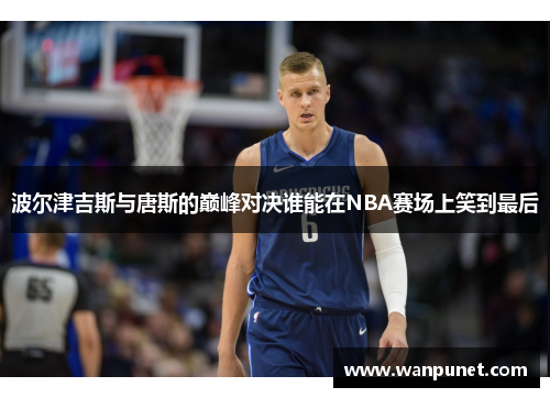 波尔津吉斯与唐斯的巅峰对决谁能在NBA赛场上笑到最后